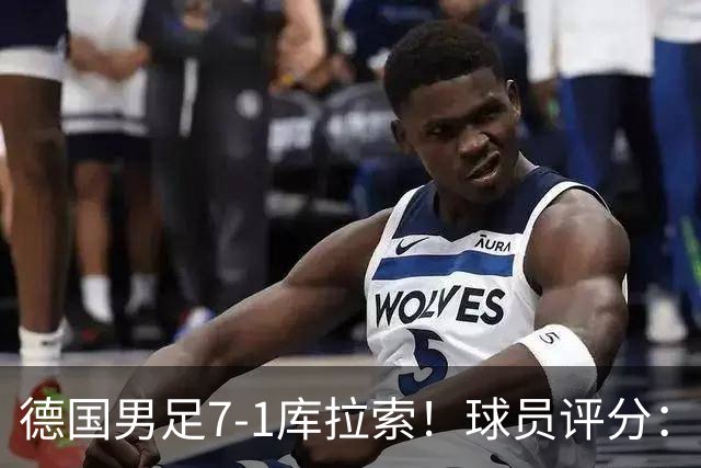 德国男足7-1库拉索！球员评分：2人满分、2人优秀、3人及格、1人太拉胯