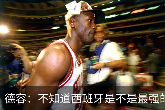 德容：不知道西班牙是不是最强的，目前阿根廷是卫冕冠军